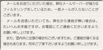 メールをお送りいただいた場合、弊社メールサーバーが強力なフィルタリングを行っているため、一部メールが届かないことがございます。メールをお送りいただいても弊社から連絡が無い場合は、たいへんお手数ですがお電話にてご連絡いただけますようお願い申し上げます。また、国内外に出張の場合はご連絡が遅れることがございます。何卒ご了承下さいますようお願い申し上げます。